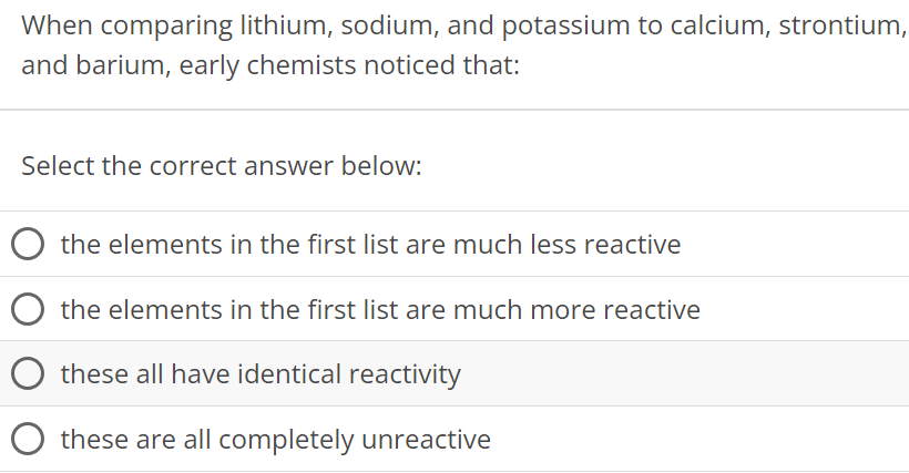 When comparing lithium, sodium, and potassium to calcium, strontium, and barium, early chemists noticed that: Select the correct answer below: the elements in the first list are much less reactive the elements in the first list are much more reactive these all have identical reactivity these are all completely unreactive 