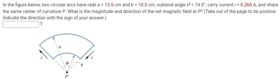 In the figure below, two circular arcs have radii a = 13.6 cm and b = 10.0 cm, subtend angle θ = 74.0∘, carry current i = 0.260 A, and share the same center of curvature P. What is the magnitude and direction of the net magnetic field at P? (Take out of the page to be positive. Indicate the direction with the sign of your answer.) T 