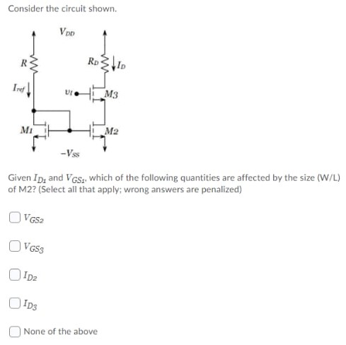 Consider the circuit shown. Given ID1 and VGS1, which of the following quantities are affected by the size (W/L) of M2? (Select all that apply; wrong answers are penalized) VGS2 VGS3 ID2 ID3 None of the above