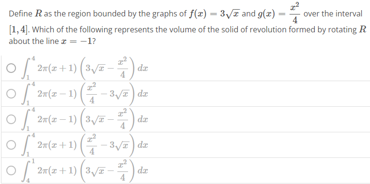 Define R as the region bounded by the graphs of f(x) = 3√x and g(x) = x^2 / 4 over the interval [1, 4]. Which of the following represents the volume of the solid of revolution formed by rotating R about the line x = -1 ∫1 4 2π(x + 1) (3√x – x^2 / 4 ) dx ○ ∫1 4 2π(x - 1) ( x^2 / 4 - 3√x) dx ∫1 4 2π(x - 1) (3√x – x^2 / 4 ) dx ∫1 4 2π(x + 1) ( x^2 / 4 - 3√x) dx ∫4 1 2π(x + 1) (3√x – x^2 / 4 ) dx