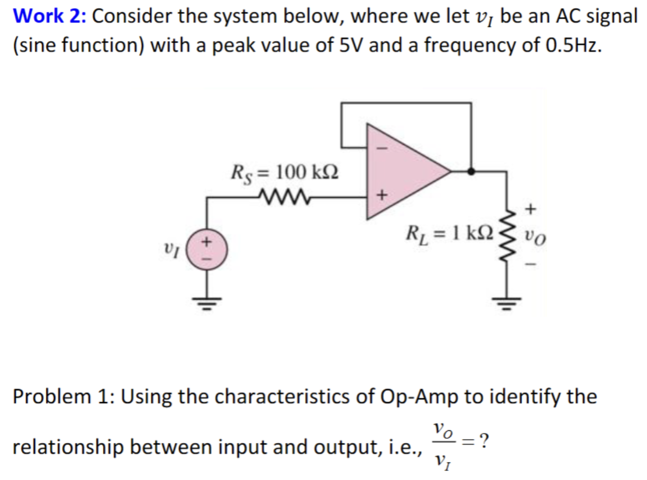 Work 2: Consider the system below, where we let vI be an AC signal (sine function) with a peak value of 5 V and a frequency of 0.5 Hz. Problem 1: Using the characteristics of Op-Amp to identify the relationship between input and output, i. e. , vO vI = ? 