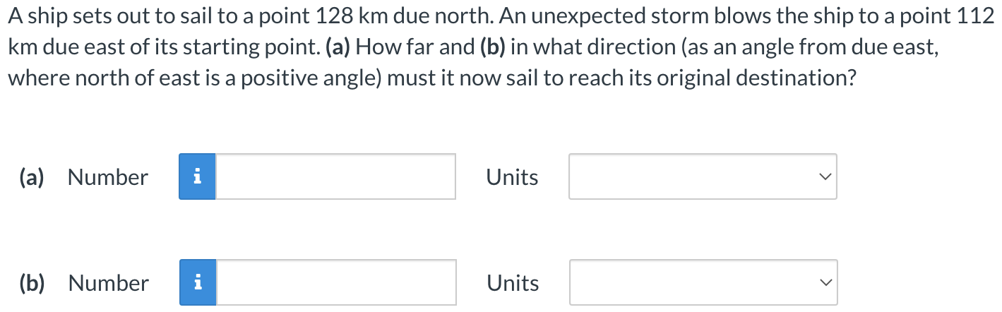 A ship sets out to sail to a point 128 km due north. An unexpected storm blows the ship to a point 112 km due east of its starting point. (a) How far and (b) in what direction (as an angle from due east, where north of east is a positive angle) must it now sail to reach its original destination? (a) Number Units (b) Number Units