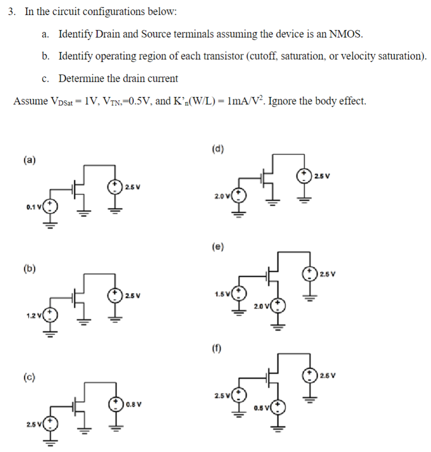 In the circuit configurations below: a. Identify Drain and Source terminals assuming the device is an NMOS. b. Identify operating region of each transistor (cutoff, saturation, or velocity saturation). c. Determine the drain current Assume VDS at = 1 V, VTN = 0.5 V, and K′n(W/L) = 1 mA/V2. Ignore the body effect. (a) (b) (c) (d) (e) (f)