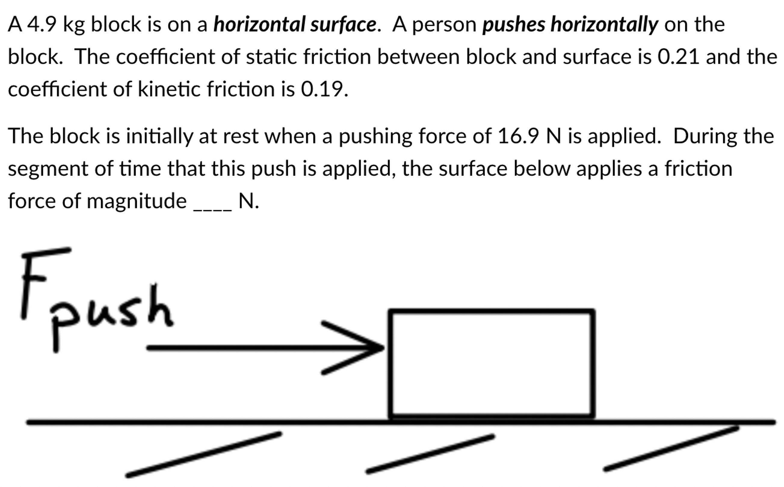 A 4.9 kg block is on a horizontal surface. A person pushes horizontally on the block. The coefficient of static friction between block and surface is 0.21 and the coefficient of kinetic friction is 0.19. The block is initially at rest when a pushing force of 16.9 N is applied. During the segment of time that this push is applied, the surface below applies a friction force of magnitude N.