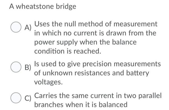 A wheatstone bridge A) Uses the null method of measurement in which no current is drawn from the power supply when the balance condition is reached. B) Is used to give precision measurements of unknown resistances and battery voltages. C) Carries the same current in two parallel branches when it is balanced