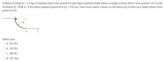 A block of mass m = 3.2 kg is released from rest at point A (see Figure beiow) slides down a rough surface that is one quarter of a circle of Radius R = 3.6 m. If the block speed at point B is VB = 3.0 m/s, how much work is done on the block by friction as it slides down from point A to B. Select one: a. 62.50 J b. -26.501 C. +98, 50 J d. 127.30 J