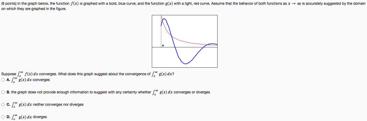 In the graph below, the function f(x) is graphed with a bold, blue curve, and the function g(x) with a light, red curve. Assume that the behavior of both functions as x → ∞ is accurately suggested by the domain on which they are graphed in the figure. Suppose ∫ a ∞ f(x)dx converges. What does this graph suggest about the convergence of ∫ a ∞ g(x)dx? A. ∫ a ∞ g(x)dx converges B. the graph does not provide enough information to suggest with any certainty whether ∫ a ∞ g(x)dx converges or diverges C. ∫ a ∞ g(x)dx neither converges nor diverges D. ∫ a ∞ g(x)dx diverges 