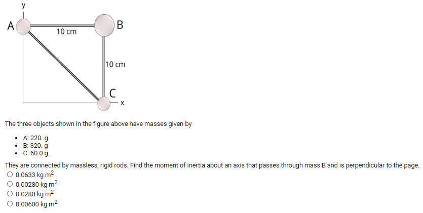 The three objects shown in the figure above have masses given byA: 220. g B: 320. g C: 60.0 g. They are connected by massless, rigid rods. Find the moment of inertia about an axis that passes through mass B and is perpendicular to the page. 0.0633 kgm2 0.00280 kgm2 0.0280 kgm2 0.00600 kgm2