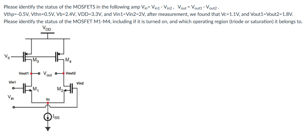 Please identify the status of the MOSFETS in the following amp Vin = Vin1 − Vin2 , Vout = Vout1 − Vout2 . V thp = −0.5 V, V thn = 0.5 V, Vb = 2.4 V, VDD = 3.3 V, and Vin1 = Vin2 = 2 V, after measurement, we found that Vc = 1.1 V, and Vout1 = Vout2 = 1.8 V. Please identify the status of the MOSFET M1-M4, including if it is turned on, and which operating region (triode or saturation) it belongs to.