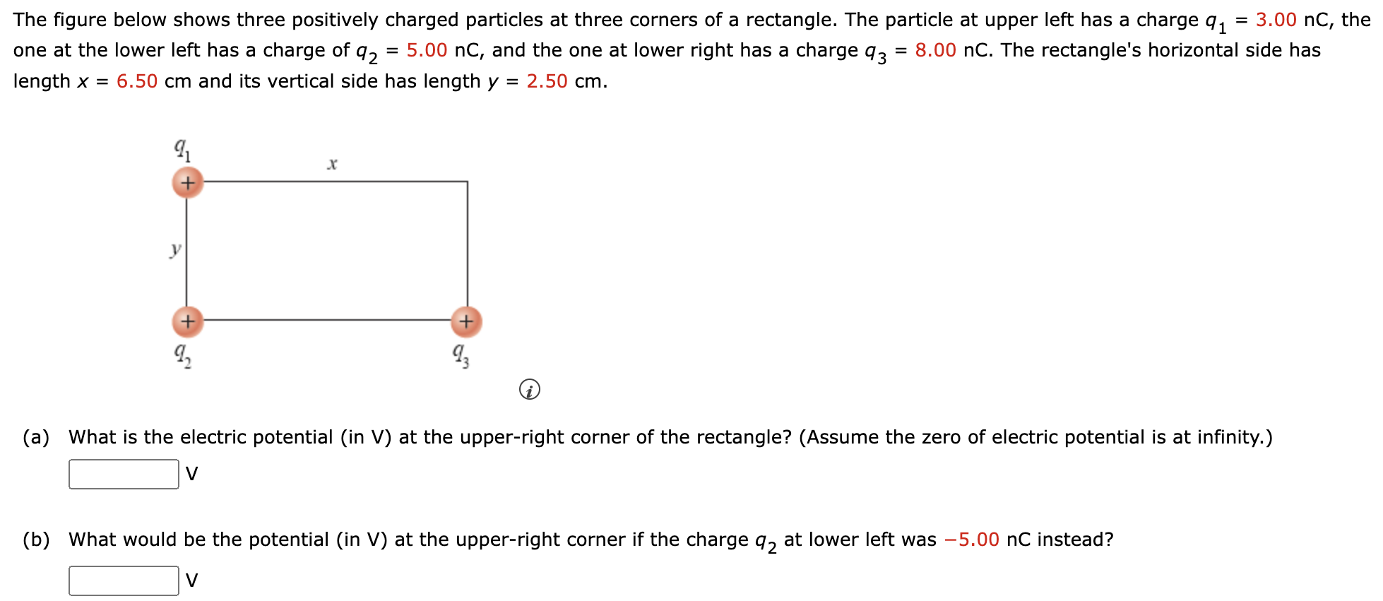 The figure below shows three positively charged particles at three corners of a rectangle. The particle at upper left has a charge q1 = 3.00 nC, the one at the lower left has a charge of q2 = 5.00 nC, and the one at lower right has a charge q3 = 8.00 nC. The rectangle's horizontal side has length x = 6.50 cm and its vertical side has length y = 2.50 cm. (i) (a) What is the electric potential (in V) at the upper-right corner of the rectangle? (Assume the zero of electric potential is at infinity.) V (b) What would be the potential (in V) at the upper-right corner if the charge q2 at lower left was −5.00 nC instead? V