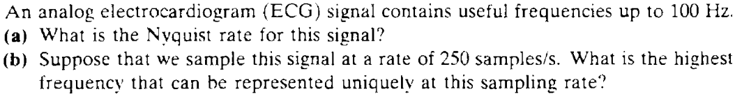 An analog electrocardiogram (ECG) signal contains useful frequencies up to 100 Hz. (a) What is the Nyquist rate for this signal? (b) Suppose that we sample this signal at a rate of 250 samples/s. What is the highest frequency that can be represented uniquely at this sampling rate? 