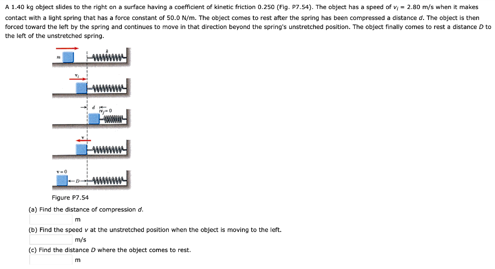 A 1.40 kg object slides to the right on a surface having a coefficient of kinetic friction 0.250 (Fig. P7.54). The object has a speed of vi = 2.80 m/s when it makes contact with a light spring that has a force constant of 50.0 N/m. The object comes to rest after the spring has been compressed a distance d. The object is then forced toward the left by the spring and continues to move in that direction beyond the spring's unstretched position. The object finally comes to rest a distance D to the left of the unstretched spring. Figure P7.54 (a) Find the distance of compression d. m (b) Find the speed v at the unstretched position when the object is moving to the left. m/s (c) Find the distance D where the object comes to rest. m