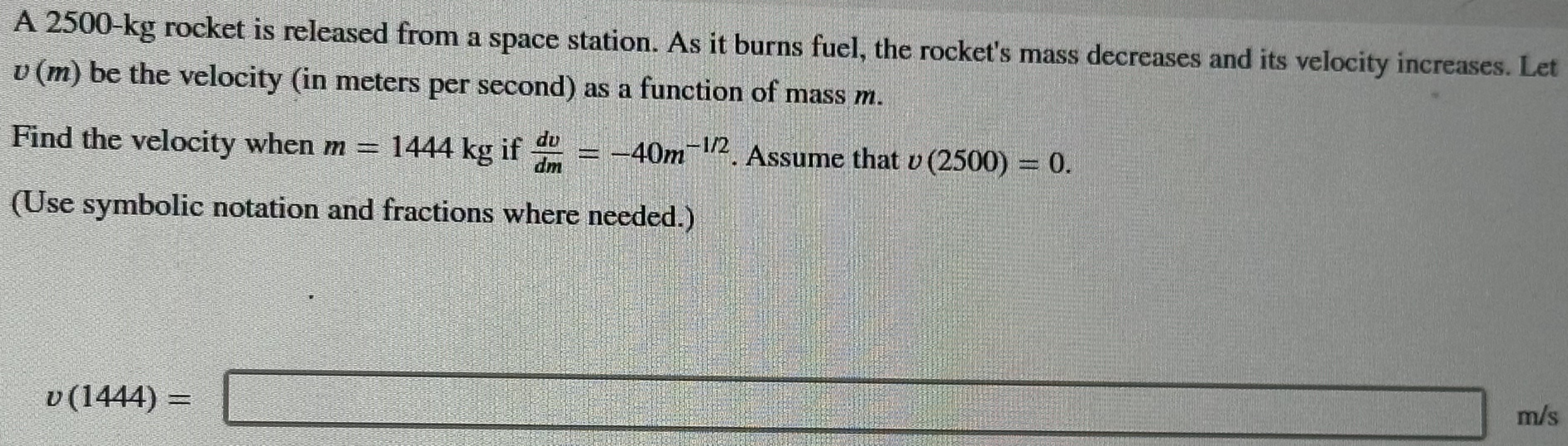 A 2500−kg rocket is released from a space station. As it burns fuel, the rocket's mass decreases and its velocity increases. Let v(m) be the velocity (in meters per second) as a function of mass m. Find the velocity when m = 1444 kg if dv/dm = −40 m −1/2. Assume that v(2500) = 0. (Use symbolic notation and fractions where needed.) v(1444) = m/s