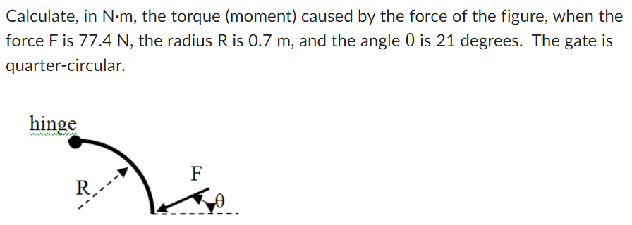 Calculate, in N⋅m, the torque (moment) caused by the force of the figure, when the force F is 77.4 N, the radius R is 0.7 m, and the angle θ is 21 degrees. The gate is quarter-circular.