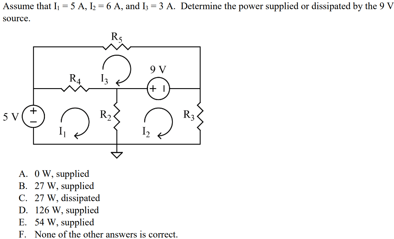 Assume that I1 = 5 A, I2 = 6 A, and I3 = 3 A. Determine the power supplied or dissipated by the 9 V source. A. 0 W, supplied B. 27 W, supplied C. 27 W, dissipated D. 126 W, supplied E. 54 W, supplied F. None of the other answers is correct.