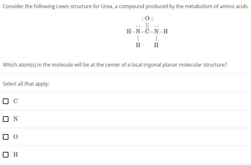 Consider the following Lewis structure for Urea, a compound produced by the metabolism of amino acids. Which atom(s) in the molecule will be at the center of a local trigonal planar molecular structure? Select all that apply: C N O H 