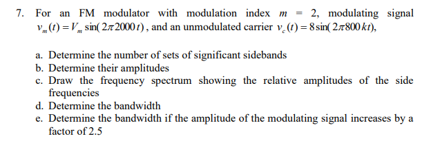 For an FM modulator with modulation index m = 2, modulating signal vm(t) = Vmsin⁡(2π2000t), and an unmodulated carrier vc(t) = 8 sin⁡(2π800 kt), a. Determine the number of sets of significant sidebands b. Determine their amplitudes c. Draw the frequency spectrum showing the relative amplitudes of the side frequencies d. Determine the bandwidth e. Determine the bandwidth if the amplitude of the modulating signal increases by a factor of 2.5