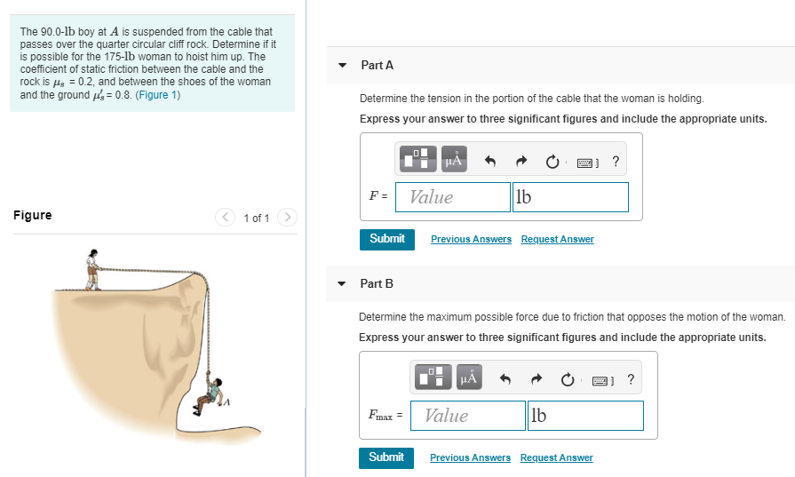 The 90.0−lb boy at A is suspended from the cable that passes over the quarter circular cliff rock. Determine if it is possible for the 175−lb woman to hoist him up. The coefficient of static friction between the cable and the rock is μs = 0.2, and between the shoes of the woman and the ground μs′ = 0.8. (Figure 1) Figure 1 of 1 Submit Previous Answers Request Answer Part B Determine the maximum possible force due to friction that opposes the motion of the woman. Express your answer to three significant figures and include the appropriate units. Submit Previous Answers Request Answer