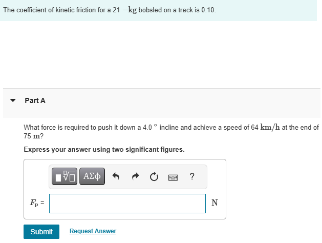 The coefficient of kinetic friction for a 21-kg bobsled on a track is 0.10. Part A What force is required to push it down a 4.0∘ incline and achieve a speed of 64 km/h at the end of 75 m? Express your answer using two significant figures. Fp = N Submit Request Answer