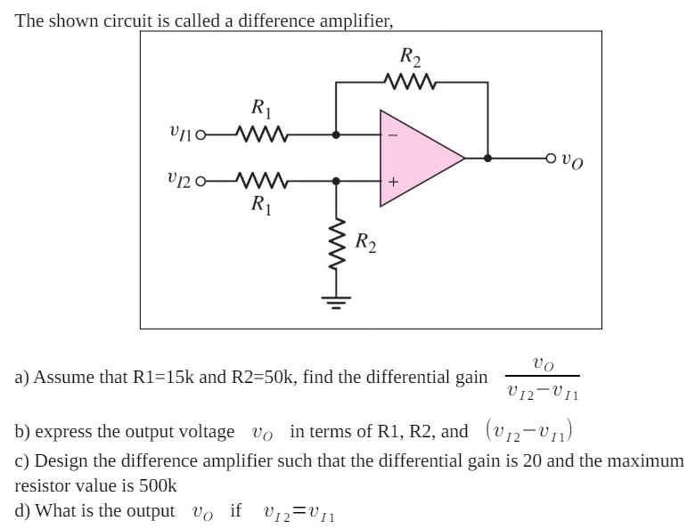 The shown circuit is called a difference amplifier, a) Assume that R1 = 15 k and R2 = 50 k, find the differential gain vO vI2−vI1 b) express the output voltage vO in terms of R1, R2, and (vI2−vI1) c) Design the difference amplifier such that the differential gain is 20 and the maximum resistor value is 500k d) What is the output vO if vI2 = vI1