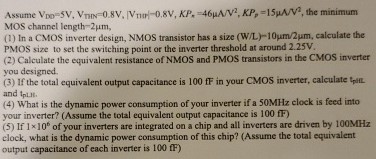 Assume VDD = 5 V, VTNN = 0.8 V, |VTHP| = 0.8 V, KPn = 46 μA/V2, KPp = 15 μA/V2, the minimum MOS channel length = 2 μm, (1) In a CMOS inverter design, NMOS transistor has a size (W/L) 10 μm/2 μm, calculate the PMOS size to set the switching point or the inverter threshold at around 2.25 V. (2) Calculate the equivalent resistance of NMOS and PMOS transistors in the CMOS inverter you designed. (3) If the total equivalent output capacitance is 100 fF in your CMOS inverter, calculate tpHL and tpLH. (4) What is the dynamic power consumption of your inverter if a 50 MHz clock is feed into your inverter? (Assume the total equivalent output capacitance is 100 fF) (5) If 1×106 of your inverters are integrated on a chip and all inverters are driven by 100 MHz clock, what is the dynamic power consumption of this chip? (Assume the total equivalent output capacitance of each inverter is 100 fF)