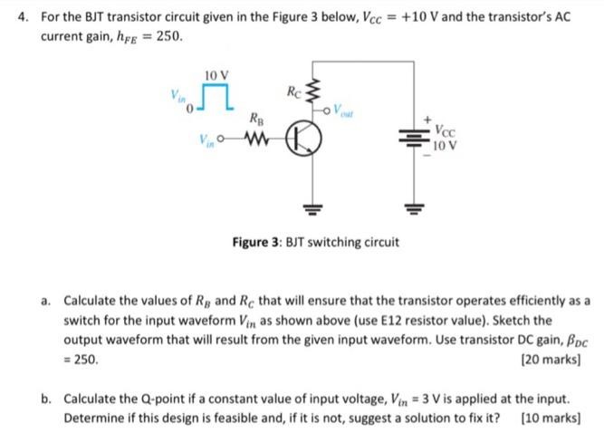 For the BJT transistor circuit given in the Figure 3 below, Vcc = +10 V and the transistor's AC current gain, hFE = 250. Figure 3: BJT switching circuit a. Calculate the values of RB and RC that will ensure that the transistor operates efficiently as a switch for the input waveform Vin as shown above (use E12 resistor value). Sketch the output waveform that will result from the given input waveform. Use transistor DC gain, βDC = 250. [20 marks] b. Calculate the Q-point if a constant value of input voltage, Vin = 3 V is applied at the input. Determine if this design is feasible and, if it is not, suggest a solution to fix it? [10 marks] 