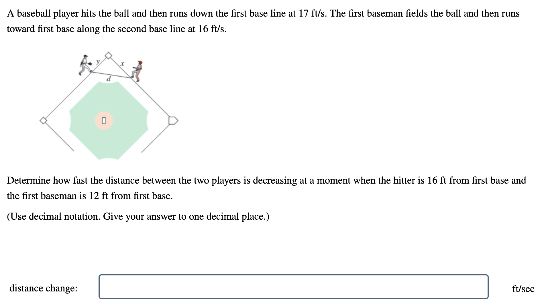 A baseball player hits the ball and then runs down the first base line at 17 ft/s. The first baseman fields the ball and then runs toward first base along the second base line at 16 ft/s. Determine how fast the distance between the two players is decreasing at a moment when the hitter is 16 ft from first base and the first baseman is 12 ft from first base. (Use decimal notation. Give your answer to one decimal place.) distance change: ft/sec