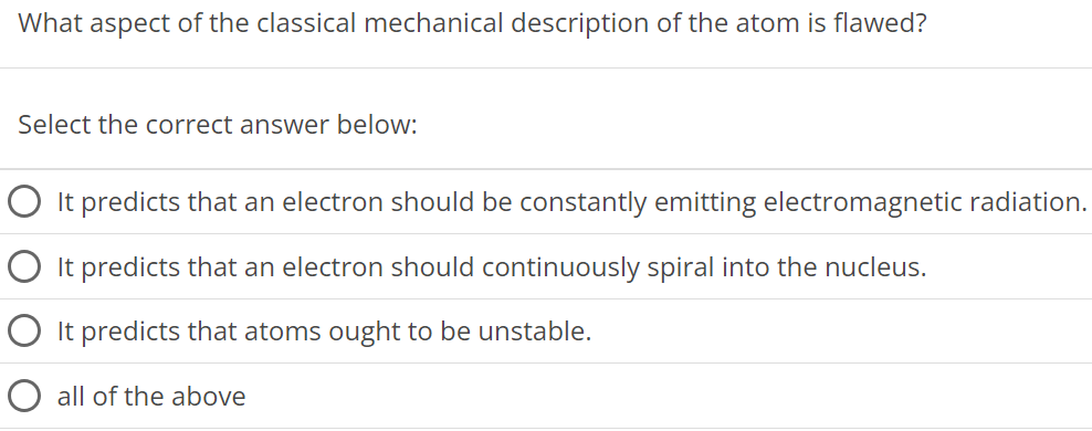 What aspect of the classical mechanical description of the atom is flawed? Select the correct answer below: It predicts that an electron should be constantly emitting electromagnetic radiation. It predicts that an electron should continuously spiral into the nucleus. It predicts that atoms ought to be unstable. all of the above 