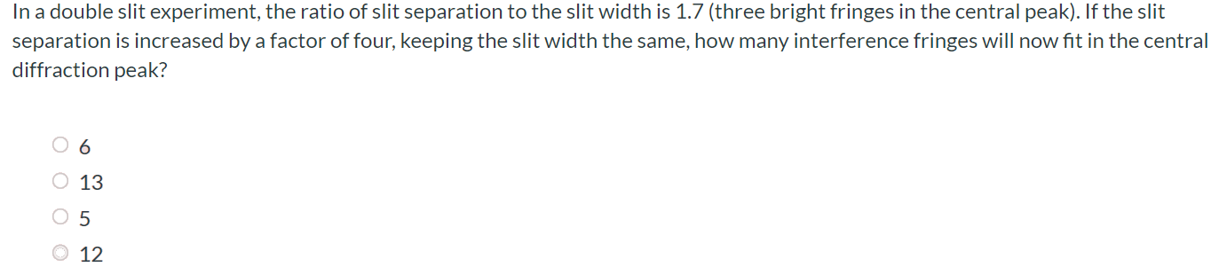 In a double slit experiment, the ratio of slit separation to the slit width is 1.7 (three bright fringes in the central peak). If the slit separation is increased by a factor of four, keeping the slit width the same, how many interference fringes will now fit in the central diffraction peak? 6 13 5 12