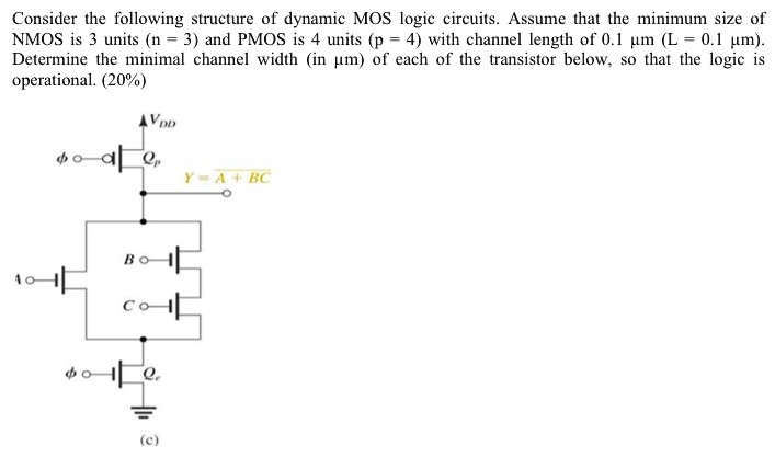 Consider the following structure of dynamic MOS logic circuits. Assume that the minimum size of NMOS is 3 units (n = 3) and PMOS is 4 units (p = 4) with channel length of 0.1 μm (L = 0.1 μm). Determine the minimal channel width (in μm ) of each of the transistor below, so that the logic is operational. (20%) (c)