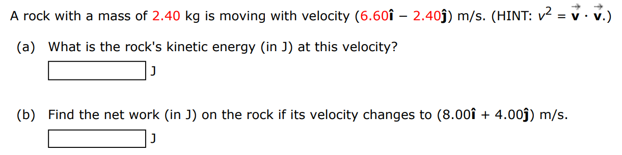 A rock with a mass of 2.40 kg is moving with velocity (6.60 i^ − 2.40 j^)m/s. (HINT: v2 = v→⋅v→. ) (a) What is the rock's kinetic energy (in J) at this velocity? J (b) Find the net work (in J) on the rock if its velocity changes to (8.00 i^+4.00 j^)m/s. J 