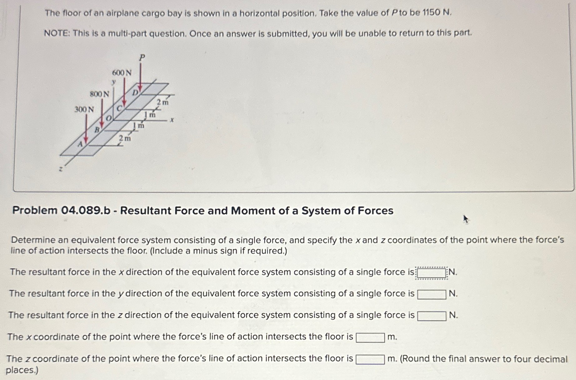 The floor of an airplane cargo bay is shown in a horizontal position. Take the value of P to be 1150 N. NOTE: This is a multi-part question. Once an answer is submitted, you will be unable to return to this part. Problem 04.089.b - Resultant Force and Moment of a System of Forces Determine an equivalent force system consisting of a single force, and specify the x and z coordinates of the point where the force's line of action intersects the floor. (Include a minus sign if required. ) The resultant force in the x direction of the equivalent force system consisting of a single force is N. The resultant force in the y direction of the equivalent force system consisting of a single force is N. The resultant force in the z direction of the equivalent force system consisting of a single force is N. The x coordinate of the point where the force's line of action intersects the floor is m. The z coordinate of the point where the force's line of action intersects the floor is m. (Round the final answer to four decimal places.) 