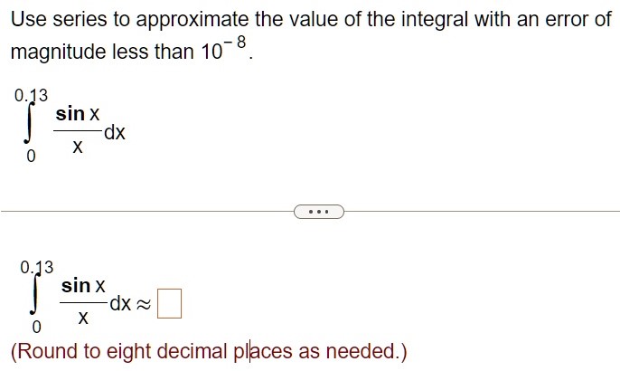 Use series to approximate the value of the integral with an error of magnitude less than 10 −8. ∫ 0 0.13 sinx x dx ∫ 0 0.13 sinx x dx ≈ ◻ (Round to eight decimal places as needed.) 