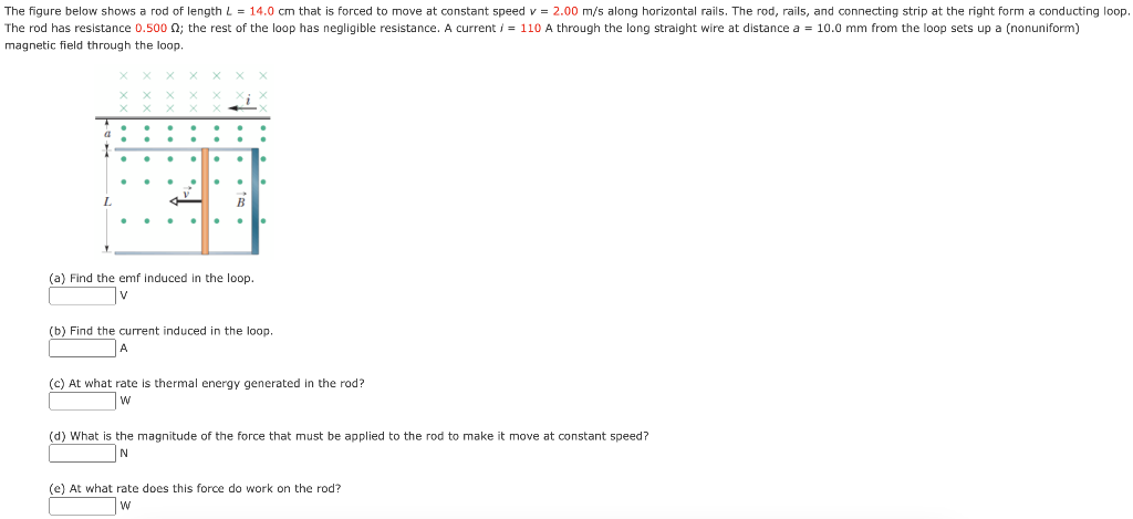 The figure below shows a rod of length L = 14.0 cm that is forced to move at constant speed v = 2.00 m/s along horizontal rails. The rod, rails, and connecting strip at the right form a conducting loop. The rod has resistance 0.500 Ω; the rest of the loop has negligible resistance. A current i = 110 A through the long straight wire at distance a = 10.0 mm from the loop sets up a (nonuniform) magnetic field through the loop. (a) Find the emf induced in the loop. V (b) Find the current induced in the loop. A (c) At what rate is thermal energy generated in the rod? W (d) What is the magnitude of the force that must be applied to the rod to make it move at constant speed? N (e) At what rate does this force do work on the rod? W