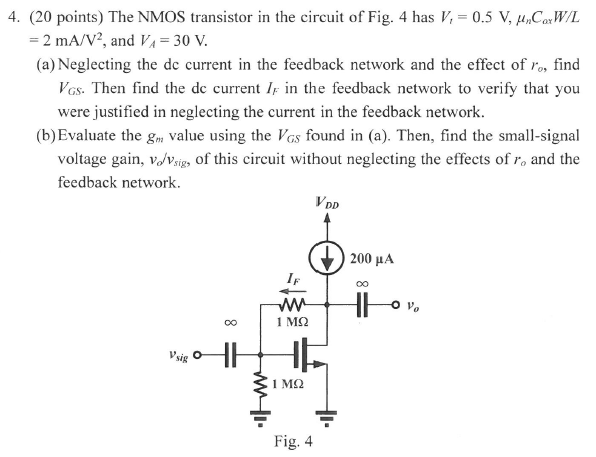 The NMOS transistor in the circuit of Fig. 4 has Vt = 0.5 V, μnCoxW/L = 2 mA/V2, and VA = 30 V. (a) Neglecting the dc current in the feedback network and the effect of ro, find VGS. Then find the dc current IF in the feedback network to verify that you were justified in neglecting the current in the feedback network. (b)Evaluate the gm value using the VGS found in (a). Then, find the small-signal voltage gain, vo/vsig, of this circuit without neglecting the effects of ro and the feedback network. Fig. 4 