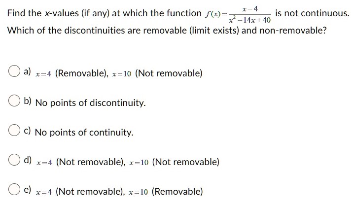 Find the x-values (if any) at which the function f(x) = x−4 x2−14x+40 is not continuous. Which of the discontinuities are removable (limit exists) and non-removable? a) x = 4 (Removable), x = 10 (Not removable) b) No points of discontinuity. c) No points of continuity. d) x = 4 (Not removable), x = 10 (Not removable) e) x = 4 (Not removable), x = 10 (Removable)