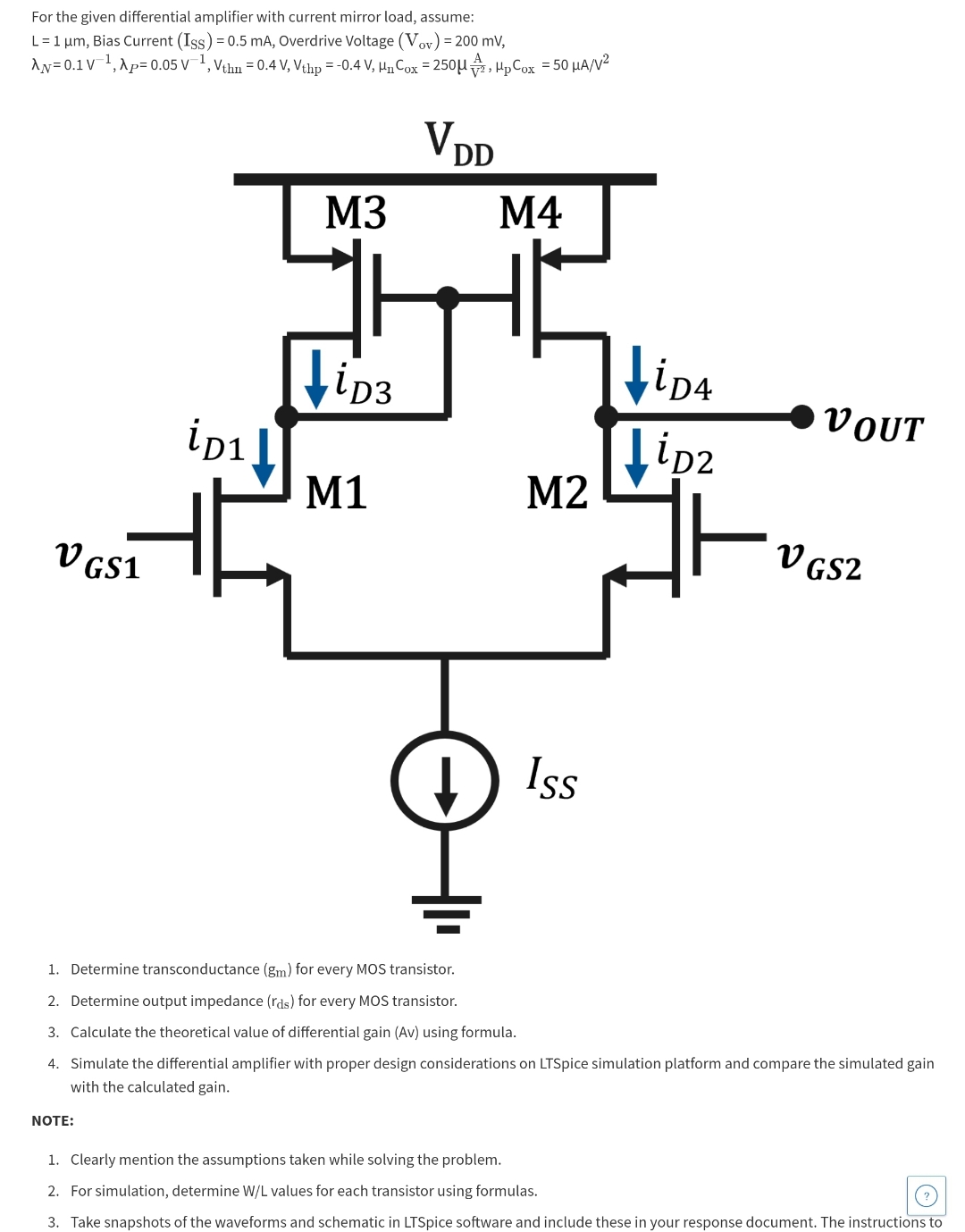 For the given differential amplifier with current mirror load, assume: L = 1 μm, Bias Current (ISS) = 0.5 mA, Overdrive Voltage (Vov) = 200 mV, λN = 0.1 V−1, λP = 0.05 V−1, Vthn = 0.4 V, Vthp = −0.4 V, μnCox = 250 μAV2, μpCox = 50 μA/V2 Determine transconductance (gm) for every MOS transistor. Determine output impedance (rds) for every MOS transistor. Calculate the theoretical value of differential gain (Av) using formula. Simulate the differential amplifier with proper design considerations on LTSpice simulation platform and compare the simulated gain with the calculated gain. NOTE: Clearly mention the assumptions taken while solving the problem. For simulation, determine W/L values for each transistor using formulas. Take snapshots of the waveforms and schematic in LTSpice software and include these in your response document. The instructions to 