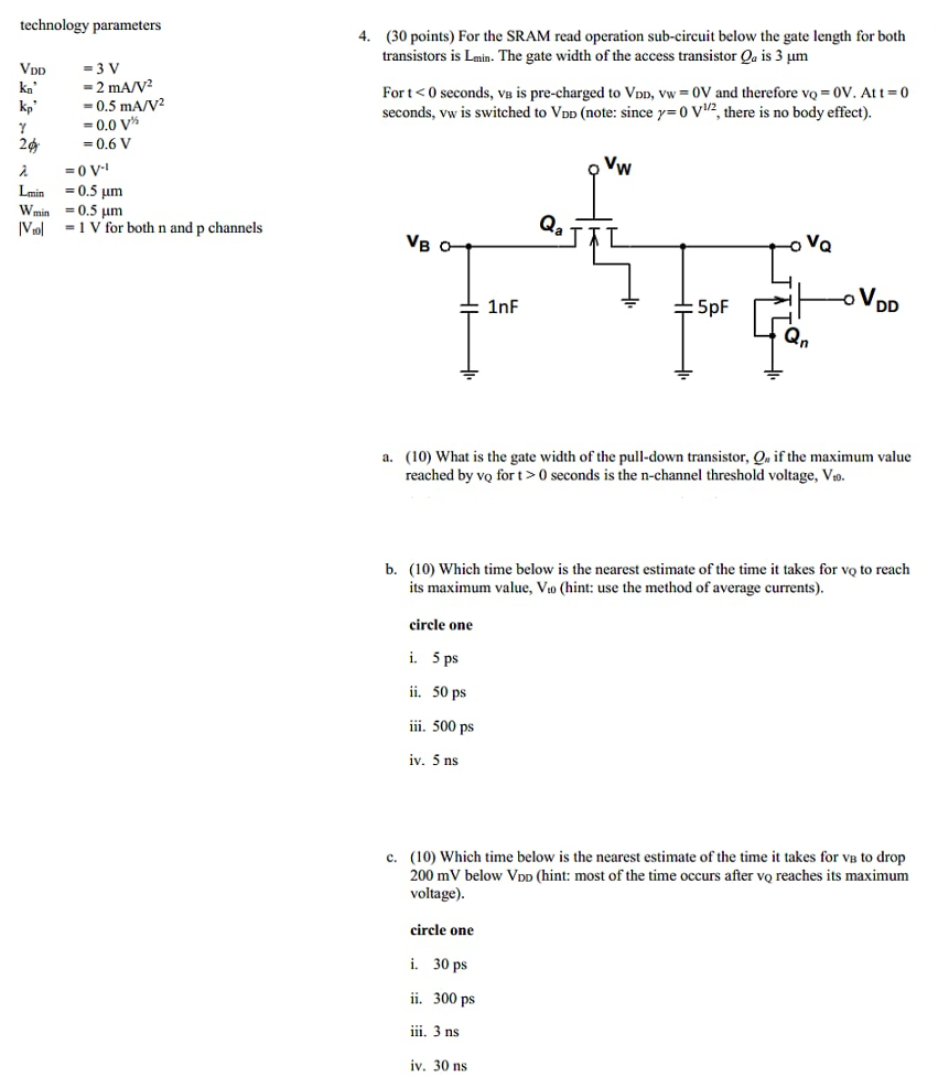 For the SRAM read operation sub-circuit below the gate length for both transistors is Lmin . The gate width of the access transistor Qa is 3 μm For t < 0 seconds, vB is pre-charged to VDD, vW = 0 V and therefore vQ = 0 V. At t = 0 seconds, VW is switched to VDD (note: since γ = 0 V1/2, there is no body effect). a. (10) What is the gate width of the pull-down transistor, Qn if the maximum value reached by vQ for t > 0 seconds is the n-channel threshold voltage, Vt0. b. (10) Which time below is the nearest estimate of the time it takes for vQ to reach its maximum value, Vt0 (hint: use the method of average currents). circle one i. 5 ps ii. 50 ps iii. 500 ps iv. 5 ns c. (10) Which time below is the nearest estimate of the time it takes for vB to drop 200 mV below VDD (hint: most of the time occurs after vQ reaches its maximum voltage). circle one i. 30 ps ii. 300 ps iii. 3 ns iv. 30 ns technology parameters VDD = 3 Vkn′ = 2 mA/V2 kp, = 0.5 mA/V2 γ = 0.0 V1 /2 2ф. = 0.6 Vλ = 0 V−1 Lmin = 0.5 μmWmin = 0.5 μm|Vto| = 1 V for both n and p channels ( 30 points)