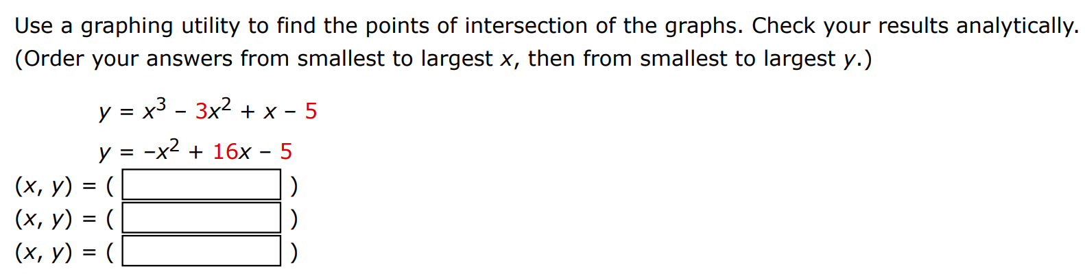 Use a graphing utility to find the points of intersection of the graphs. Check your results analytically. (Order your answers from smallest to largest x, then from smallest to largest y. ) y = x3 − 3x2 + x − 5 y = −x2 + 16x − 5 (x, y) = ( ) (x, y) = ( ) (x, y) = ( ) 