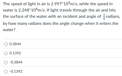 The speed of light in air is 2.997∗108 m/s, while the speed in water is 2.248∗108 m/s. If light travels through the air and hits the surface of the water with an incident and angle of π/6 radians, by how many radians does the angle change when it enters the water? 0.3844 0.1392 −0.3844 −0.1392