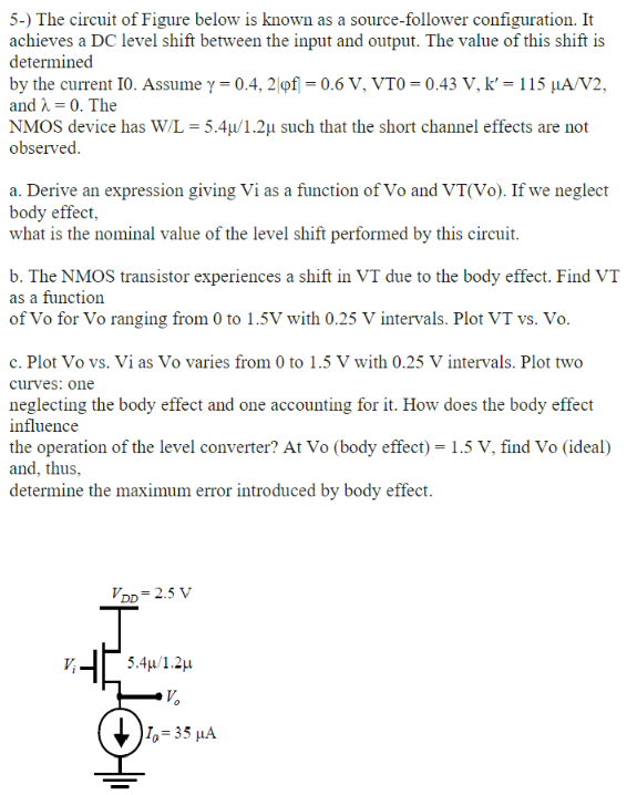 5-) The circuit of Figure below is known as a source-follower configuration. It achieves a DC level shift between the input and output. The value of this shift is determined by the current I0. Assume γ = 0.4, 2|φf| = 0.6 V, VT0 = 0.43 V, k′ = 115 μA/V2, and λ = 0. The NMOS device has W/L = 5.4μ/1.2μ such that the short channel effects are not observed. a. Derive an expression giving Vi as a function of Vo and VT(Vo). If we neglect body effect, what is the nominal value of the level shift performed by this circuit. b. The NMOS transistor experiences a shift in VT due to the body effect. Find VT as a function of Vo for Vo ranging from 0 to 1.5 V with 0.25 V intervals. Plot VT vs. Vo. c. Plot Vo vs. Vi as Vo varies from 0 to 1.5 V with 0.25 V intervals. Plot two curves: one neglecting the body effect and one accounting for it. How does the body effect influence the operation of the level converter? At Vo (body effect) = 1.5 V, find Vo (ideal) and, thus, determine the maximum error introduced by body effect. 