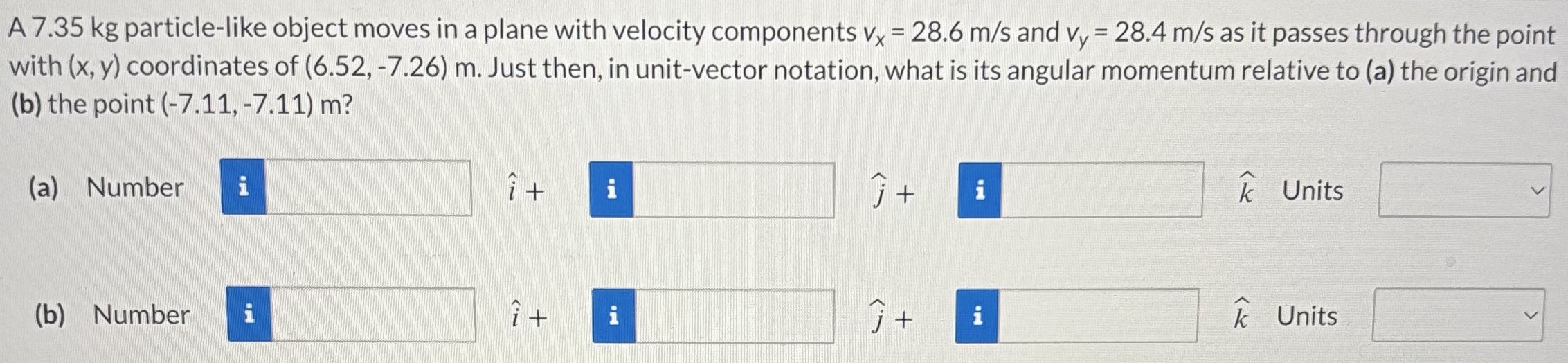 A 7.35 kg particle-like object moves in a plane with velocity components vx = 28.6 m/s and vy = 28.4 m/s as it passes through the point with (x, y) coordinates of (6.52, −7.26) m. Just then, in unit-vector notation, what is its angular momentum relative to (a) the origin and (b) the point (−7.11, −7.11)m ? (a) Number i^+ j^+ k^ Units (b) Number i^+ j^+ k^ Units