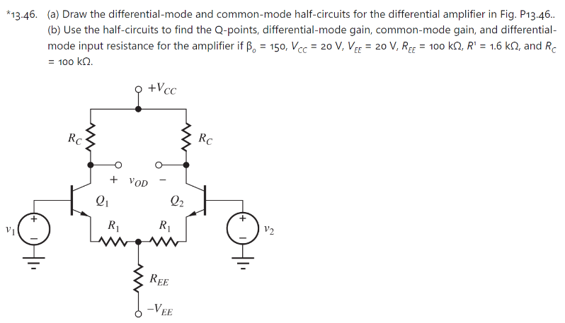 *13.46. (a) Draw the differential-mode and common-mode half-circuits for the differential amplifier in Fig. P13.46. . (b) Use the half-circuits to find the Q-points, differential-mode gain, common-mode gain, and differential-mode input resistance for the amplifier if β0 = 150, VCC = 20 V, VEE = 20 V, REE = 100 kΩ, R1 = 1.6 kΩ, and RC = 100 kΩ.