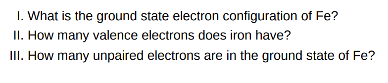 I. What is the ground state electron configuration of Fe ? II. How many valence electrons does iron have? III. How many unpaired electrons are in the ground state of Fe ? 