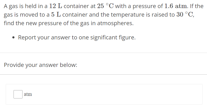 A gas is held in a 12 L container at 25∘C with a pressure of 1.6 atm. If the gas is moved to a 5 L container and the temperature is raised to 30∘C, find the new pressure of the gas in atmospheres. Report your answer to one significant figure. Provide your answer below: atm 