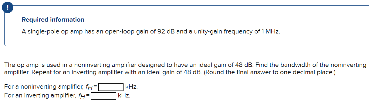 Required information A single-pole op amp has an open-loop gain of 92 dB and a unity-gain frequency of 1 MHz. The op amp is used in a noninverting amplifier designed to have an ideal gain of 48 dB. Find the bandwidth of the noninverting amplifier. Repeat for an inverting amplifier with an ideal gain of 48 dB. (Round the final answer to one decimal place.) For a noninverting amplifier, fH = kHz. For an inverting amplifier, fH = kHz.