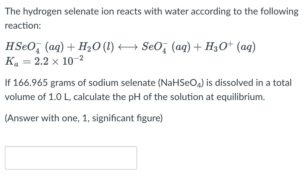 The hydrogen selenate ion reacts with water according to the following reaction: HSeO4−(aq) + H2O(l) ⟷ SeO4−(aq) + H3O+(aq) Ka = 2.2×10−2 If 166.965 grams of sodium selenate (NaHSeO4) is dissolved in a total volume of 1.0 L, calculate the pH of the solution at equilibrium. (Answer with one, 1, significant figure)