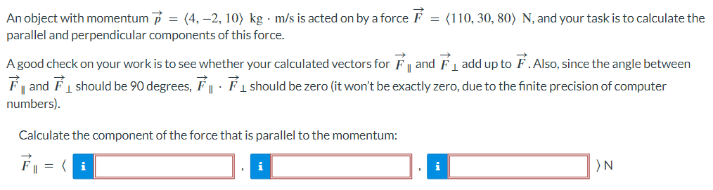 An object with momentum p→ = ⟨4, −2, 10⟩ kg⋅m/s is acted on by a force F→ = ⟨110, 30, 80⟩ N, and your task is to calculate the parallel and perpendicular components of this force. A good check on your work is to see whether your calculated vectors for F→∥ and F→⊥ add up to F→. Also, since the angle between F→∥ and F→⊥ should be 90 degrees, F→∥⋅ F→⊥ should be zero (it won't be exactly zero, due to the finite precision of computer numbers). Calculate the component of the force that is parallel to the momentum: F→∥ = ⟨ ⟩ N