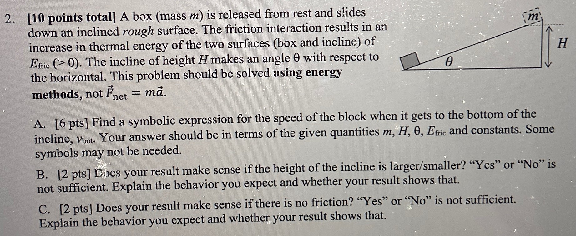 A box (mass m ) is released from rest and slides down an inclined rough surface. The friction interaction results in an increase in thermal energy of the two surfaces (box and incline) of Efric ( > 0). The incline of height H makes an angle θ with respect to the horizontal. This problem should be solved using energy methods, not F→net = ma→. A. [6 pts] Find a symbolic expression for the speed of the block when it gets to the bottom of the incline, vbot. Your answer should be in terms of the given quantities m, H, θ, Efric and constants. Some symbols may not be needed. B. [2 pts] D. Does your result make sense if the height of the incline is larger/smaller? "Yes" or "No" is not sufficient. Explain the behavior you expect and whether your result shows that. C. [2 pts] Does your result make sense if there is no friction? "Yes" or "No" is not sufficient. Explain the behavior you expect and whether your result shows that.