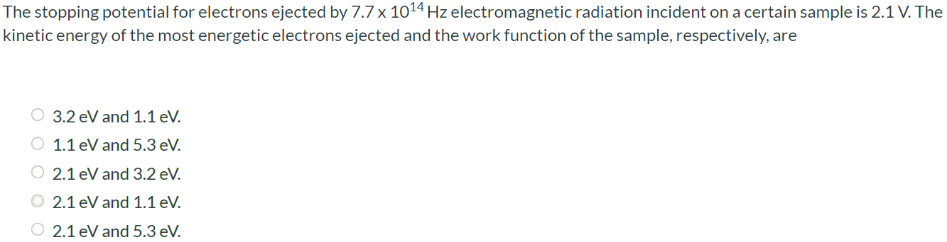 The stopping potential for electrons ejected by 7.7×1014 Hz electromagnetic radiation incident on a certain sample is 2.1 V. The kinetic energy of the most energetic electrons ejected and the work function of the sample, respectively, are 3.2 eV and 1.1 eV. 1.1 eV and 5.3 eV. 2.1 eV and 3.2 eV. 2.1 eV and 1.1 eV. 2.1 eV and 5.3 eV.